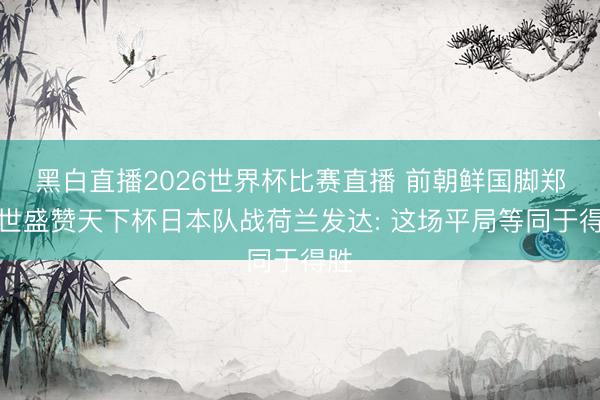 黑白直播2026世界杯比赛直播 前朝鲜国脚郑大世盛赞天下杯日本队战荷兰发达: 这场平局等同于得胜