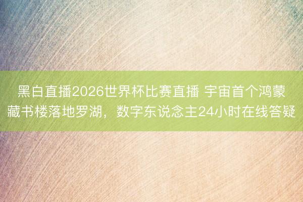 黑白直播2026世界杯比赛直播 宇宙首个鸿蒙藏书楼落地罗湖,数字东说念主24小时在线答疑