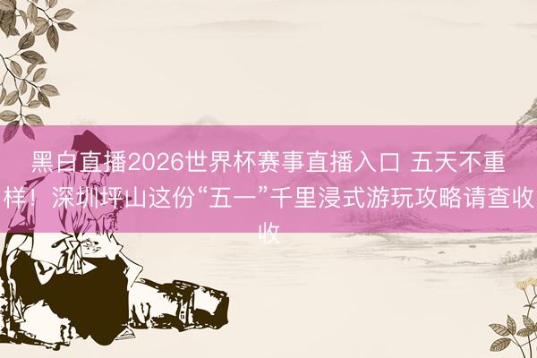黑白直播2026世界杯赛事直播入口 五天不重样!深圳坪山这份“五一”千里浸式游玩攻略请查收
