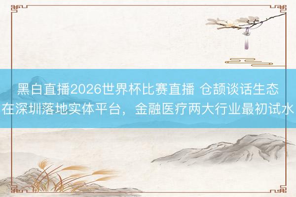 黑白直播2026世界杯比赛直播 仓颉谈话生态在深圳落地实体平台，金融医疗两大行业最初试水