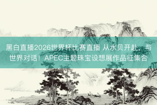 黑白直播2026世界杯比赛直播 从水贝开赴，与世界对话！APEC主题珠宝设想展作品征集合