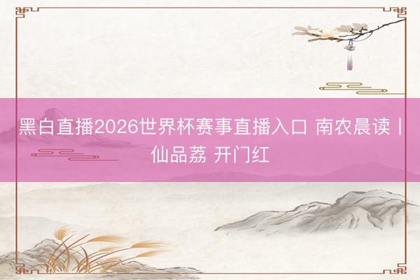 黑白直播2026世界杯赛事直播入口 南农晨读丨仙品荔 开门红