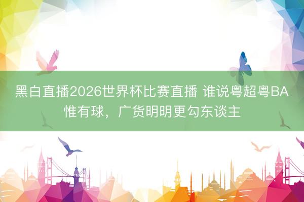 黑白直播2026世界杯比赛直播 谁说粤超粤BA惟有球,广货明明更勾东谈主