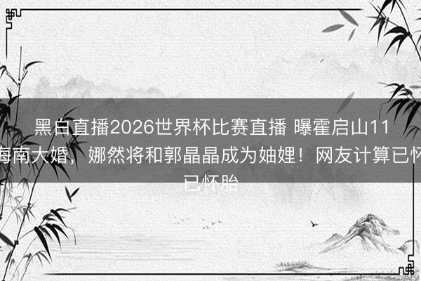 黑白直播2026世界杯比赛直播 曝霍启山11月海南大婚,娜然将和郭晶晶成为妯娌!网友计算已怀胎
