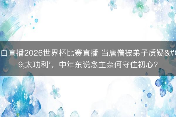 黑白直播2026世界杯比赛直播 当唐僧被弟子质疑'太功利',中年东说念主奈何守住初心?
