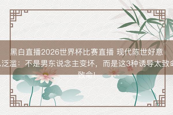 黑白直播2026世界杯比赛直播 现代陈世好意思泛滥:不是男东说念主变坏,而是这3种诱导太致命!