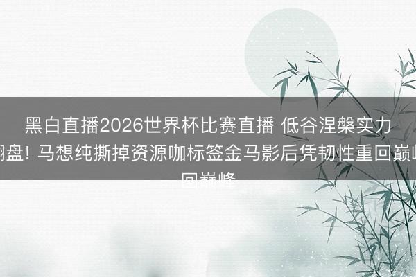 黑白直播2026世界杯比赛直播 低谷涅槃实力翻盘! 马想纯撕掉资源咖标签金马影后凭韧性重回巅峰