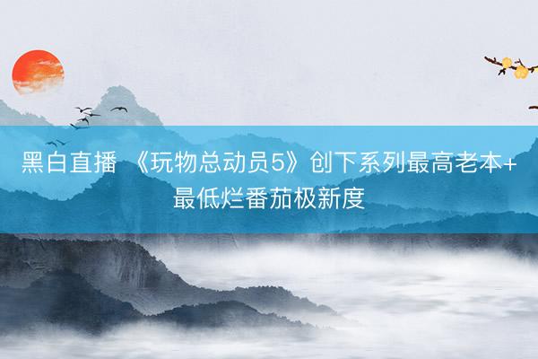 黑白直播 《玩物总动员5》创下系列最高老本+最低烂番茄极新度
