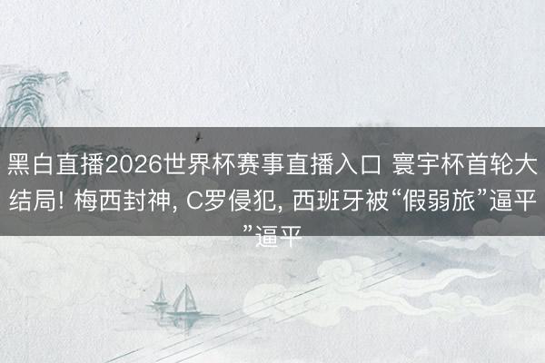 黑白直播2026世界杯赛事直播入口 寰宇杯首轮大结局! 梅西封神, C罗侵犯, 西班牙被“假弱旅”逼平