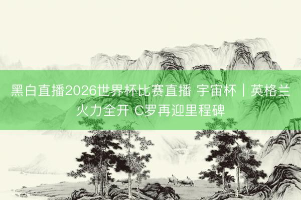 黑白直播2026世界杯比赛直播 宇宙杯|英格兰火力全开 C罗再迎里程碑