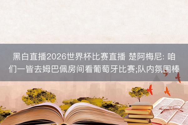 黑白直播2026世界杯比赛直播 楚阿梅尼: 咱们一皆去姆巴佩房间看葡萄牙比赛;队内氛围棒