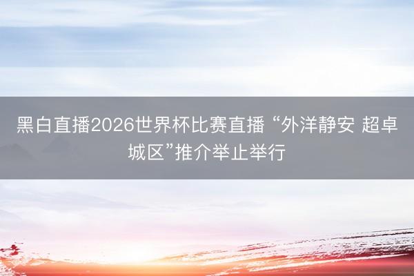 黑白直播2026世界杯比赛直播 “外洋静安 超卓城区”推介举止举行
