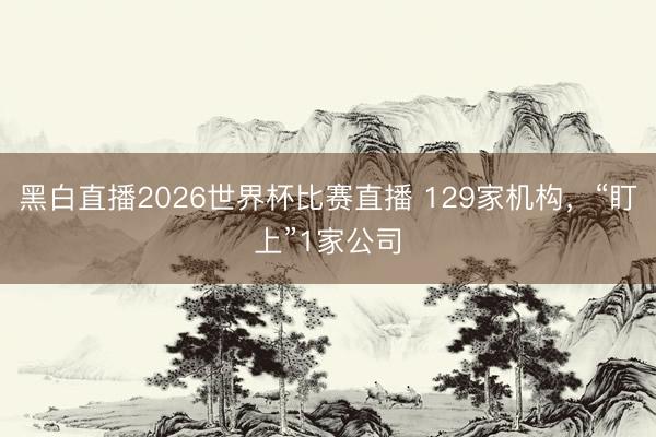 黑白直播2026世界杯比赛直播 129家机构,“盯上”1家公司