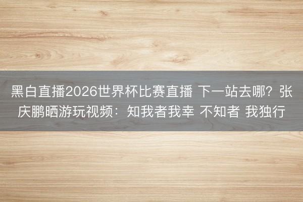 黑白直播2026世界杯比赛直播 下一站去哪？张庆鹏晒游玩视频：知我者我幸 不知者 我独行