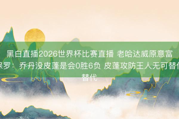 黑白直播2026世界杯比赛直播 老哈达威原意富保罗:乔丹没皮蓬是会0胜6负 皮蓬攻防王人无可替代