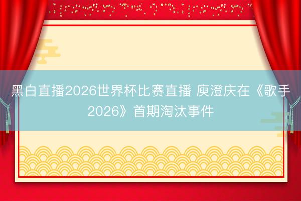黑白直播2026世界杯比赛直播 庾澄庆在《歌手2026》首期淘汰事件