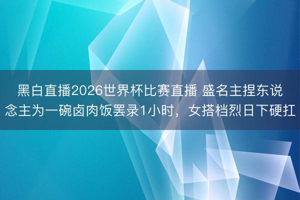 黑白直播2026世界杯比赛直播 盛名主捏东说念主为一碗卤肉饭罢录1小时,女搭档烈日下硬扛