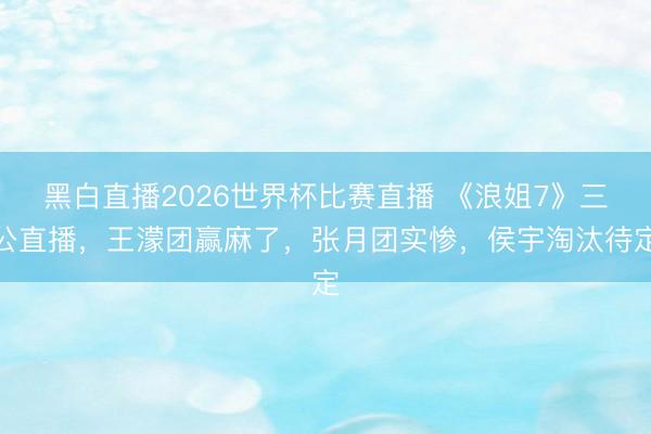 黑白直播2026世界杯比赛直播 《浪姐7》三公直播,王濛团赢麻了,张月团实惨,侯宇淘汰待定