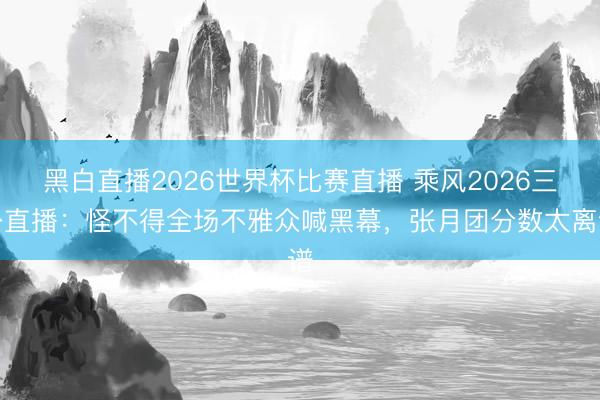 黑白直播2026世界杯比赛直播 乘风2026三公直播:怪不得全场不雅众喊黑幕,张月团分数太离谱